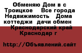 Обменяю Дом в с.Троицкое  - Все города Недвижимость » Дома, коттеджи, дачи обмен   . Краснодарский край,Краснодар г.